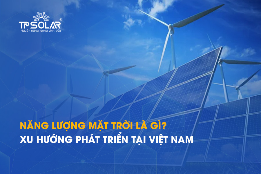 Năng lượng mặt trời là gì? Xu hướng phát triển tại Việt Nam hiện nay