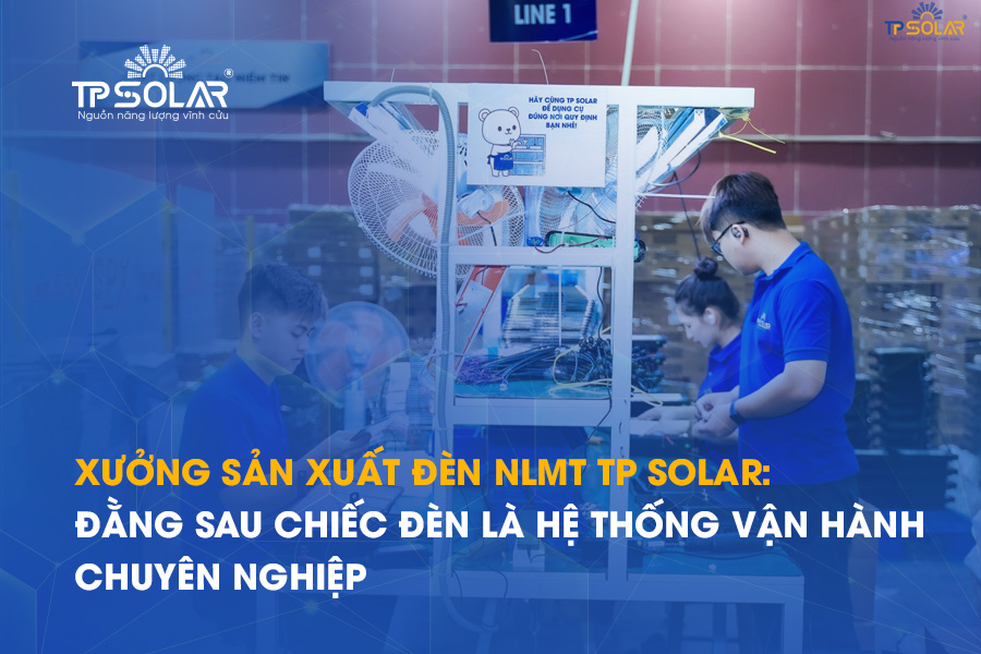 Xưởng sản xuất đèn NLMT TP Solar: Đằng sau mỗi chiếc đèn là một hệ thống vận hành chuyên nghiệp