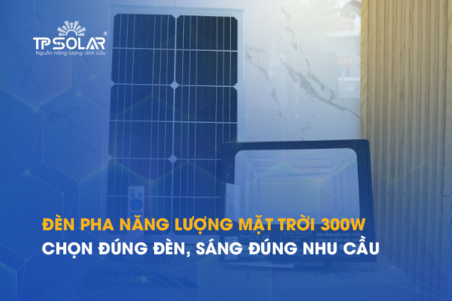 Đèn pha năng lượng mặt trời 300W: Chọn đúng đèn, sáng đúng nhu cầu