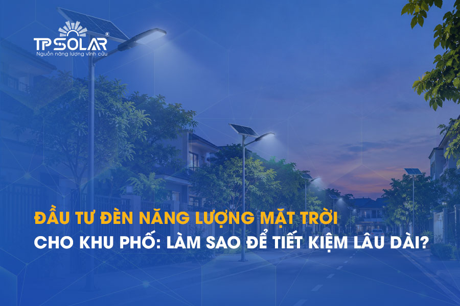 Đầu tư đèn năng lượng mặt trời cho khu phố: Làm sao để tiết kiệm lâu dài?