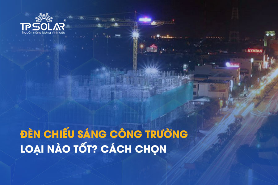 Đèn chiếu sáng công trường loại nào tốt? Cách chọn theo từng khu vực