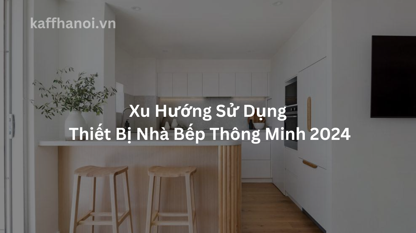Xu Hướng Sử Dụng Thiết Bị Nhà Bếp Thông Minh 2024